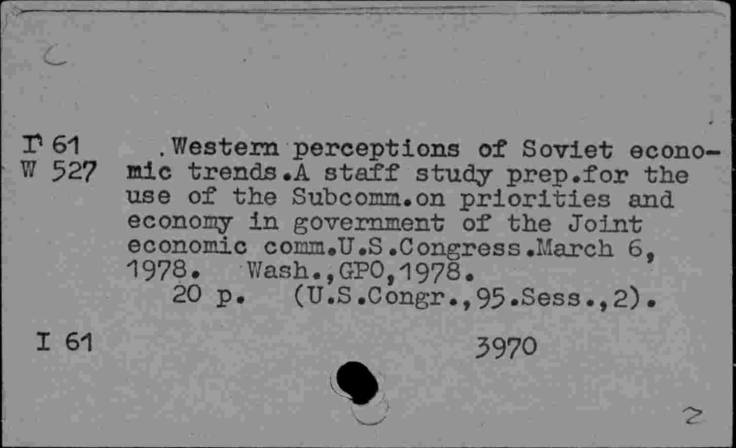 ﻿T 61
W 527
.Western perceptions of Soviet economic trends,A staff study prep.for the use of the Subcomm.on priorities and economy in government of the Joint economic comm.U.S.Congress.March 6, 1978. Wash.,GPO,1978.
20 p. (U.S.Congr.,95.Sess.,2).
I 61
3970